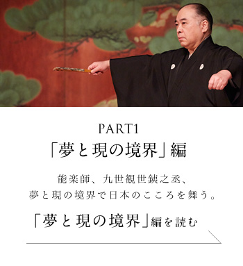 PART1「夢と現の境界」編 能楽師、九世観世銕之丞、夢と現の境界で日本のこころを舞う。＜「夢と現の境界」編を読む＞