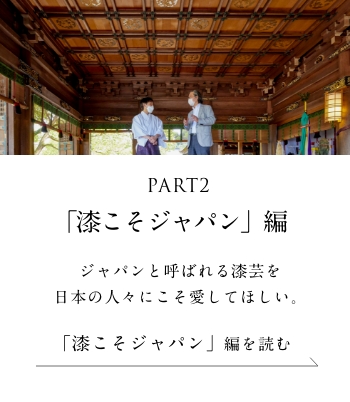 PART2「漆こそジャパン」編 ジャパンと呼ばれる漆芸を日本の人々にこそ愛してほしい。＜「漆こそジャパン」 編を読む＞