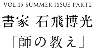 VOL.15 SUMMER ISSUE PART2　書家 石飛博光「師の教え」