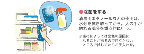 ●除菌をする 消毒用エタノールなどの使用は、水分を拭き取ってから。人の手が触れる部分を重点的に行う。　※素材によっては変色の原因になることがあるので目立たないところで試してからお手入れを。