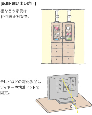 [転倒・飛び出し防止] 棚などの家具は転倒防止対策を。／テレビなどの電化製品はワイヤーや粘着マットで固定。