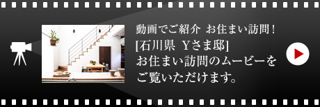 動画でご紹介 お住まい訪問！
[石川県　Yさま邸]お住まい 訪問のムービーをご覧いただけます。
