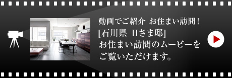 動画でご紹介 お住まい訪問！
[石川県　Hさま邸]お住まい 訪問のムービーをご覧いただけます。